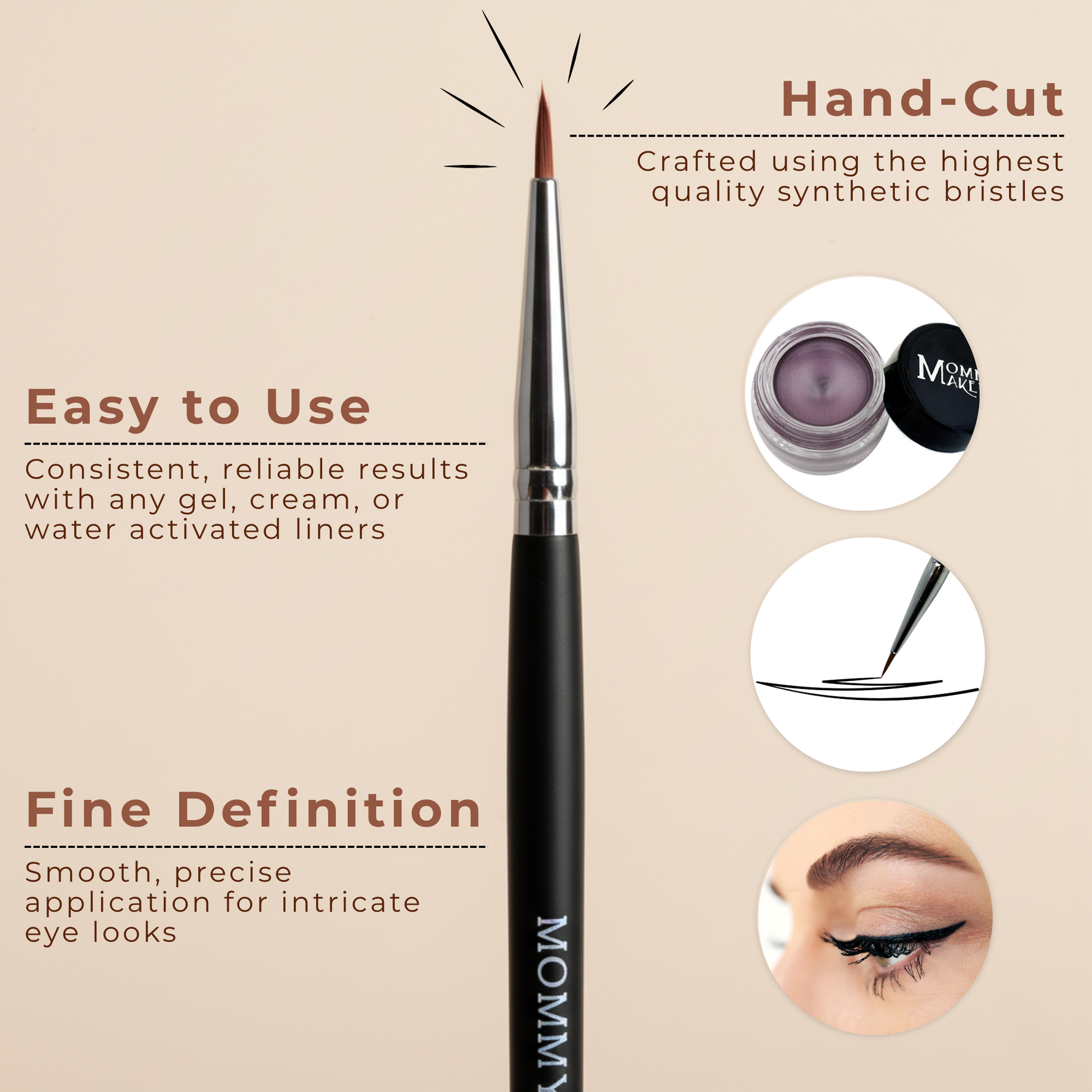 Pointed Eyeliner Brush is the best brush for Stay Put Gel Eyeliner. The Pointed Eyeliner Brush offers smooth and precise application for makeup artist quality results and long wearing durability.